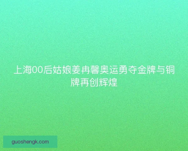 上海00后姑娘姜冉馨奥运勇夺金牌与铜牌再创辉煌