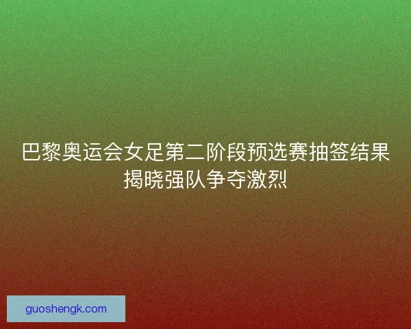 巴黎奥运会女足第二阶段预选赛抽签结果揭晓强队争夺激烈